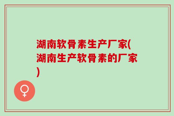湖南软骨素生产厂家(湖南生产软骨素的厂家)