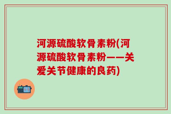 河源硫酸软骨素粉(河源硫酸软骨素粉——关爱关节健康的良药)