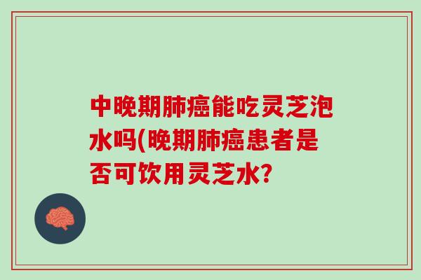 中晚期能吃灵芝泡水吗(晚期患者是否可饮用灵芝水? 中晚期能吃灵芝泡水吗(晚期患者是否可饮用灵芝水?