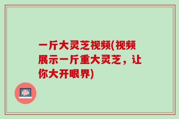 一斤大灵芝视频(视频展示一斤重大灵芝，让你大开眼界)