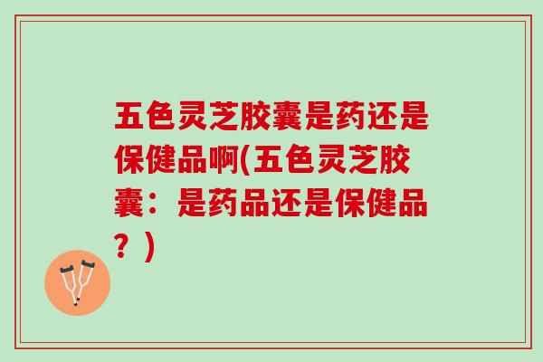 五色灵芝胶囊是药还是保健品啊(五色灵芝胶囊：是药品还是保健品？)
