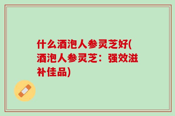 什么酒泡人参灵芝好(酒泡人参灵芝:强效滋补佳品) 什么酒泡人参灵芝好(酒泡人参灵芝:强效滋补佳品)