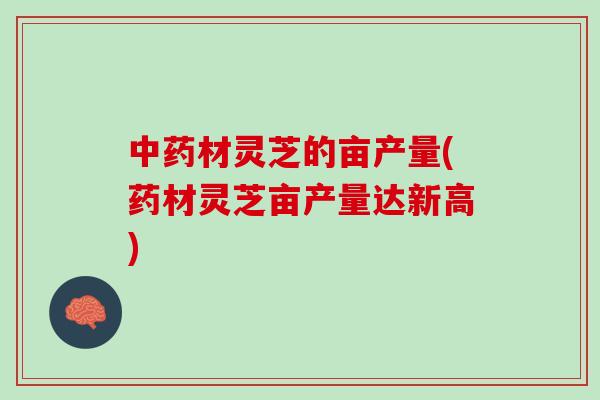 中药材灵芝的亩产量(药材灵芝亩产量达新高)