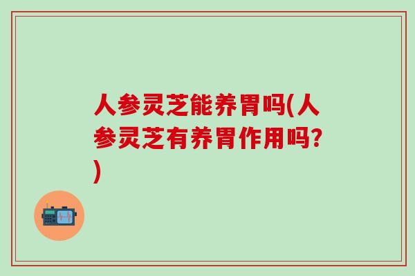 人参灵芝能养胃吗(人参灵芝有养胃作用吗？)