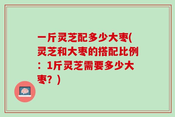 一斤灵芝配多少大枣(灵芝和大枣的搭配比例：1斤灵芝需要多少大枣？)