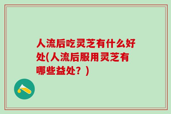 人流后吃灵芝有什么好处(人流后服用灵芝有哪些益处？)