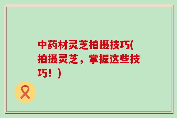 中药材灵芝拍摄技巧(拍摄灵芝，掌握这些技巧！)