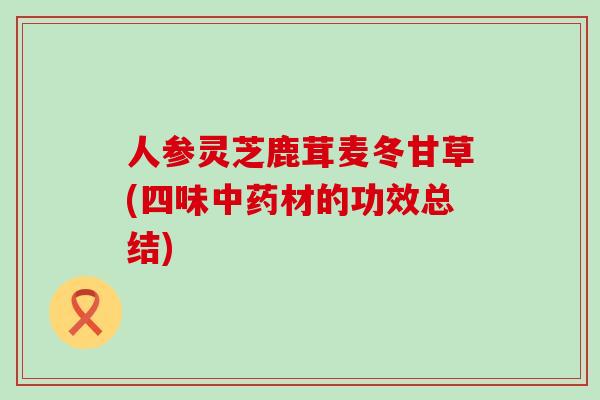 人参灵芝鹿茸麦冬甘草(四味中药材的功效总结)