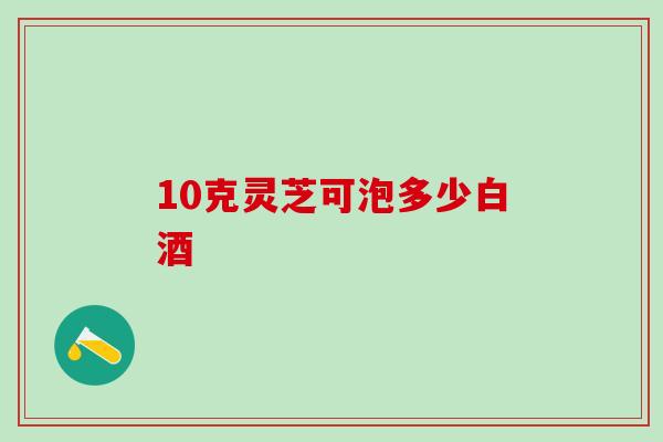 10克灵芝可泡多少白酒