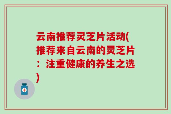 云南推荐灵芝片活动(推荐来自云南的灵芝片：注重健康的养生之选)
