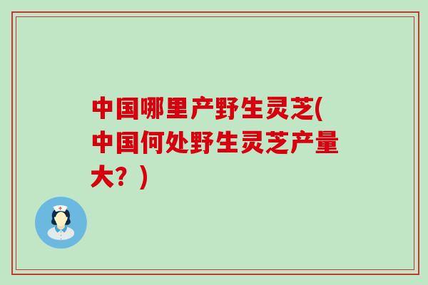 中国哪里产野生灵芝(中国何处野生灵芝产量大？)