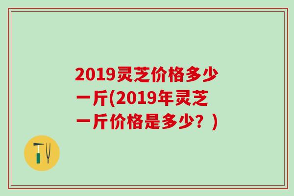2019灵芝价格多少一斤(2019年灵芝一斤价格是多少？)