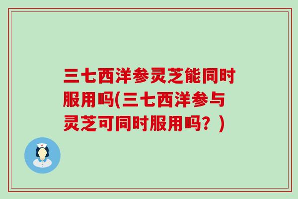 三七西洋参灵芝能同时服用吗(三七西洋参与灵芝可同时服用吗？)