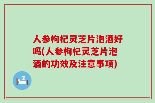 人参枸杞灵芝片泡酒好吗(人参枸杞灵芝片泡酒的功效及注意事项)
