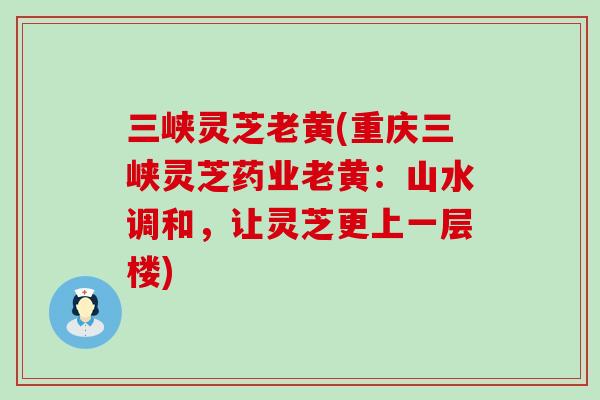三峡灵芝老黄(重庆三峡灵芝药业老黄：山水调和，让灵芝更上一层楼)