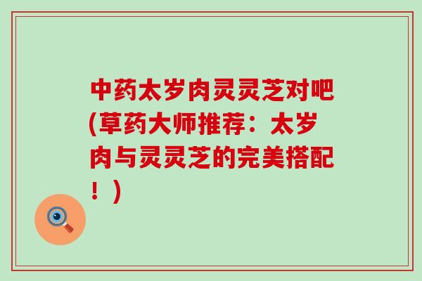 中药太岁肉灵灵芝对吧(草药大师推荐：太岁肉与灵灵芝的完美搭配！)