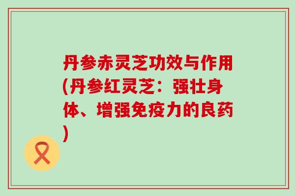 丹参赤灵芝功效与作用(丹参红灵芝：强壮身体、增强免疫力的良药)