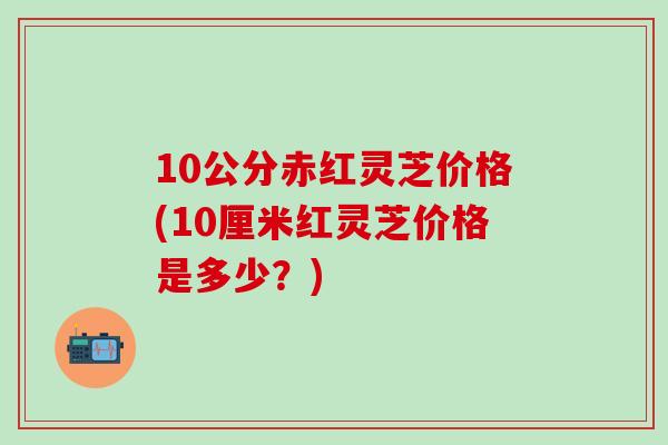 10公分赤红灵芝价格(10厘米红灵芝价格是多少？)