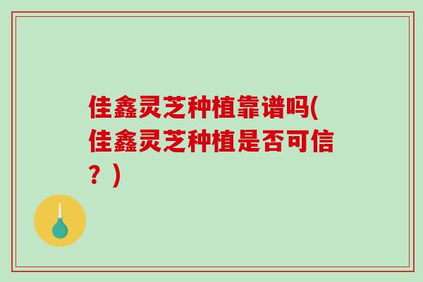 佳鑫灵芝种植靠谱吗(佳鑫灵芝种植是否可信？)