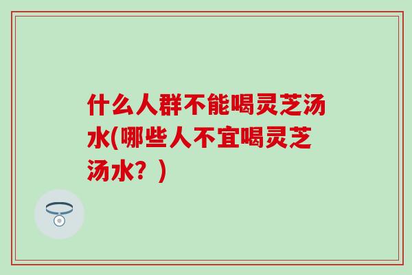 什么人群不能喝灵芝汤水(哪些人不宜喝灵芝汤水？)