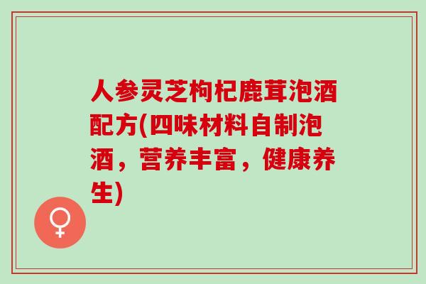 人参灵芝枸杞鹿茸泡酒配方(四味材料自制泡酒，营养丰富，健康养生)