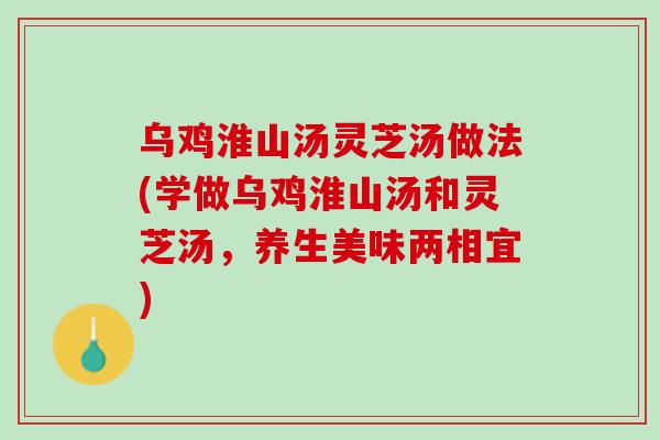 乌鸡淮山汤灵芝汤做法(学做乌鸡淮山汤和灵芝汤，养生美味两相宜)