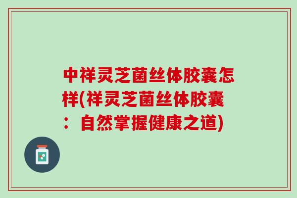 中祥灵芝菌丝体胶囊怎样(祥灵芝菌丝体胶囊：自然掌握健康之道)