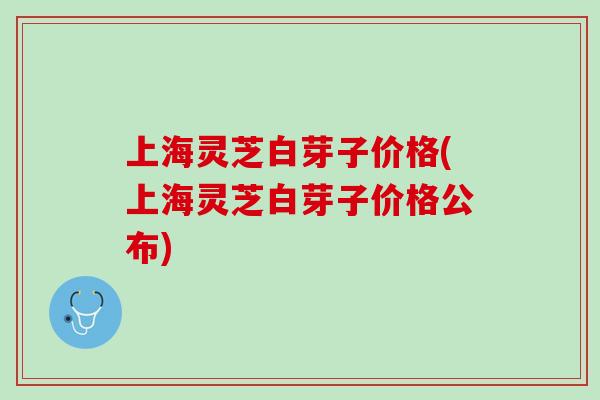 上海灵芝白芽子价格(上海灵芝白芽子价格公布)
