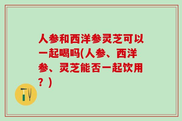 人参和西洋参灵芝可以一起喝吗(人参、西洋参、灵芝能否一起饮用？)
