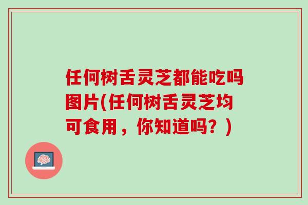 任何树舌灵芝都能吃吗图片(任何树舌灵芝均可食用，你知道吗？)