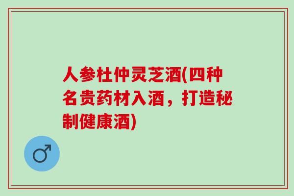 人参杜仲灵芝酒(四种名贵药材入酒，打造秘制健康酒)