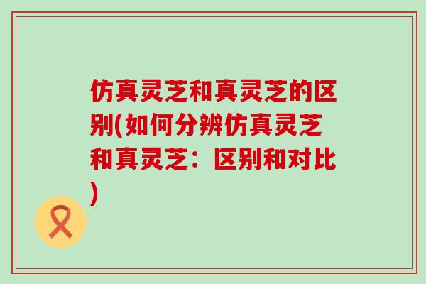 仿真灵芝和真灵芝的区别(如何分辨仿真灵芝和真灵芝：区别和对比)