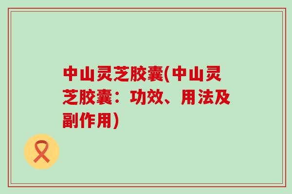 中山灵芝胶囊(中山灵芝胶囊：功效、用法及副作用)