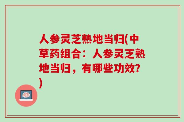 人参灵芝熟地当归(中草药组合：人参灵芝熟地当归，有哪些功效？)