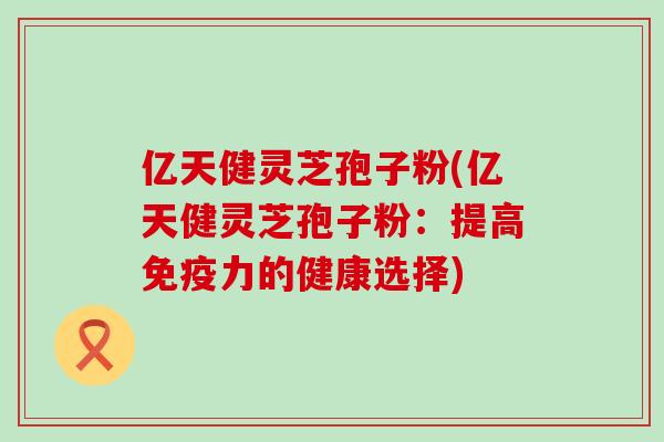 亿天健灵芝孢子粉(亿天健灵芝孢子粉：提高免疫力的健康选择)