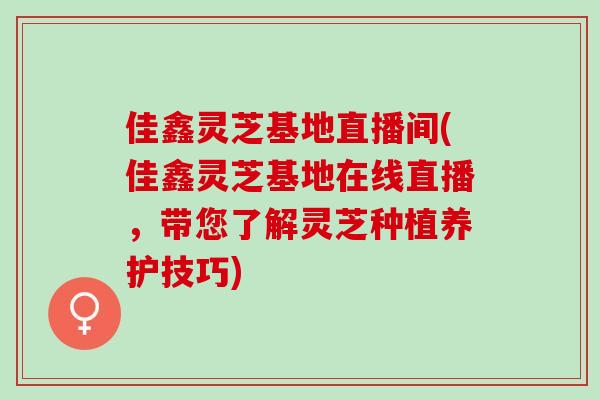 佳鑫灵芝基地直播间(佳鑫灵芝基地在线直播，带您了解灵芝种植养护技巧)