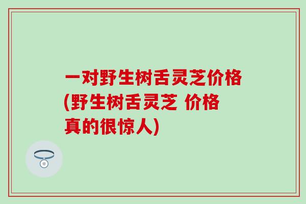 一对野生树舌灵芝价格(野生树舌灵芝 价格真的很惊人) 一对野生树舌灵芝价格(野生树舌灵芝 价格真的很惊人)