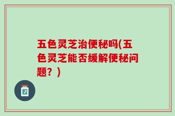 五色灵芝治便秘吗(五色灵芝能否缓解便秘问题？)