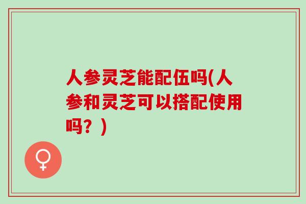 人参灵芝能配伍吗(人参和灵芝可以搭配使用吗？)