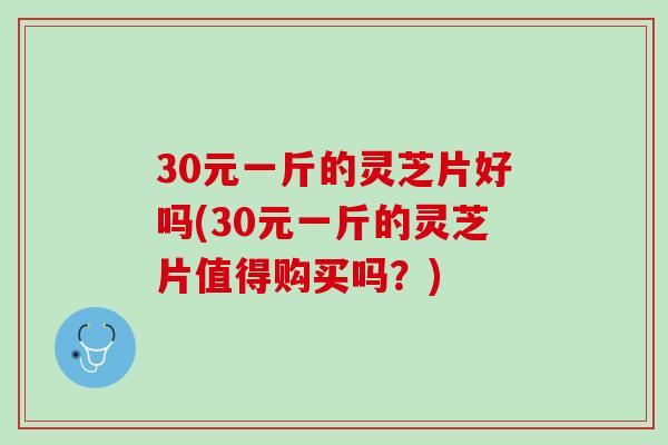 30元一斤的灵芝片好吗(30元一斤的灵芝片值得购买吗？)