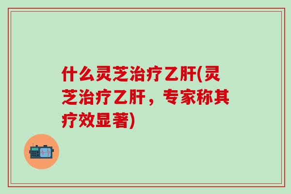 什么灵芝治疗乙肝(灵芝治疗乙肝，专家称其疗效显著)