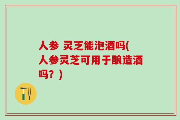 人参 灵芝能泡酒吗(人参灵芝可用于酿造酒吗？)
