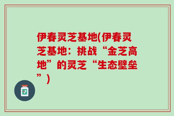 伊春灵芝基地(伊春灵芝基地：挑战“金芝高地”的灵芝“生态壁垒”)