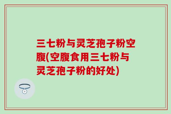 三七粉与灵芝孢子粉空腹(空腹食用三七粉与灵芝孢子粉的好处)