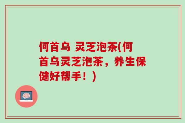 何首乌 灵芝泡茶(何首乌灵芝泡茶，养生保健好帮手！)
