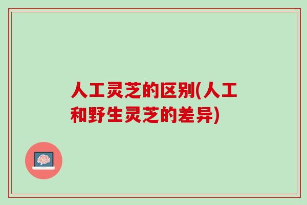 人工灵芝的区别(人工和野生灵芝的差异) 人工灵芝的区别(人工和野生灵芝的差异)