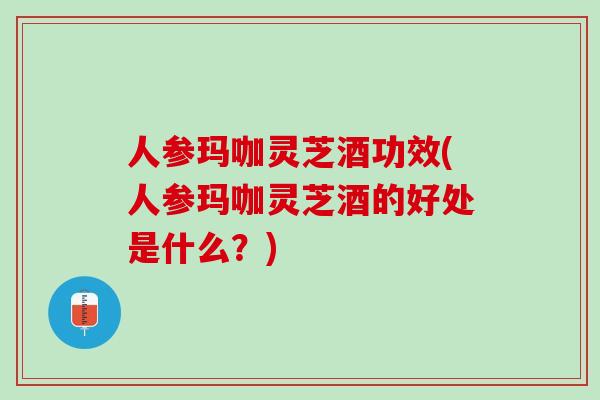 人参玛咖灵芝酒功效(人参玛咖灵芝酒的好处是什么？)