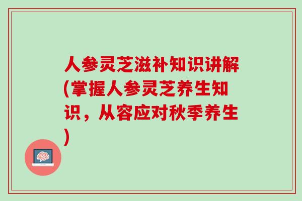 人参灵芝滋补知识讲解(掌握人参灵芝养生知识，从容应对秋季养生)