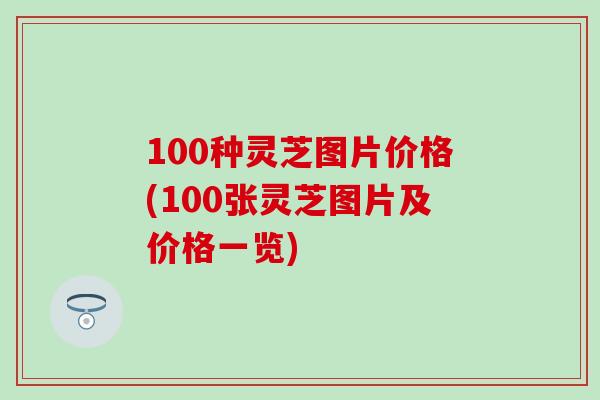 100种灵芝图片价格(100张灵芝图片及价格一览)