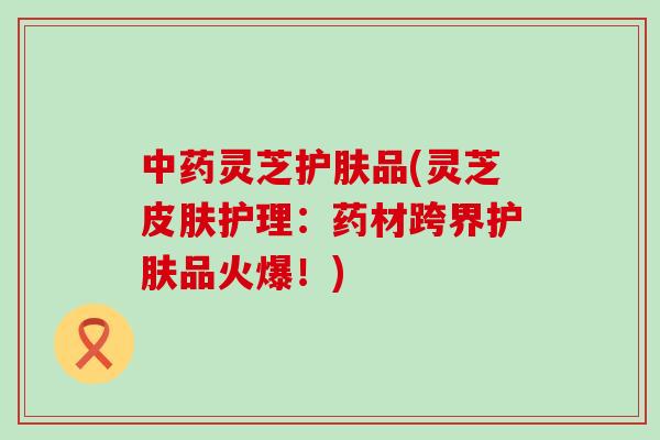 中药灵芝护肤品(灵芝皮肤护理：药材跨界护肤品火爆！)